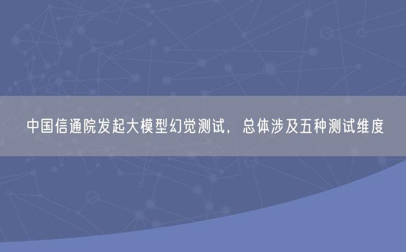 中国信通院发起大模型幻觉测试，总体涉及五种测试维度